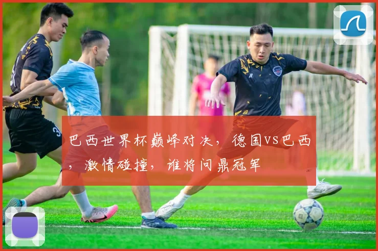 巴西世界杯巅峰对决，德国vs巴西，激情碰撞，谁将问鼎冠军