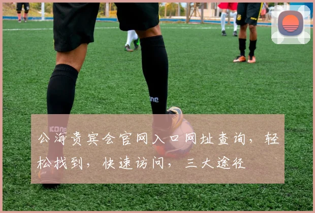 公海贵宾会官网入口网址查询，轻松找到，快速访问，三大途径