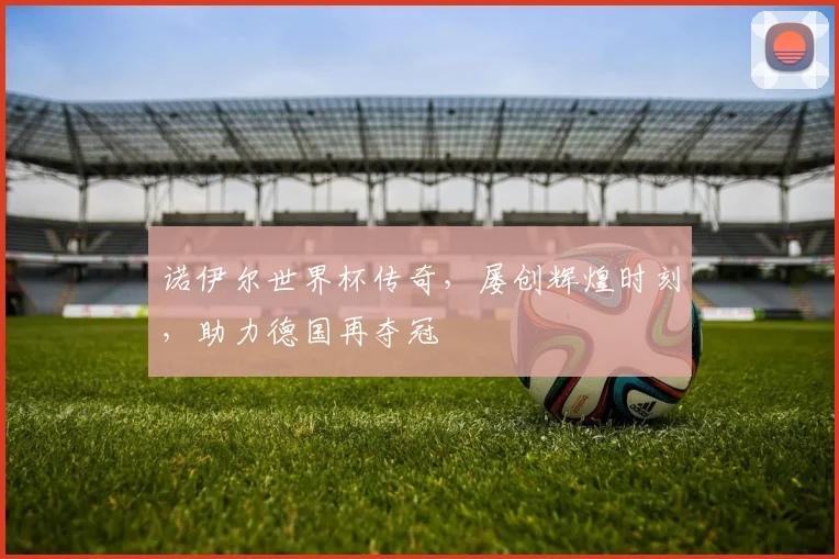 诺伊尔世界杯传奇，屡创辉煌时刻，助力德国再夺冠