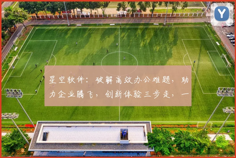 星空软件：破解高效办公难题，助力企业腾飞，创新体验三步走，一站式解决方案