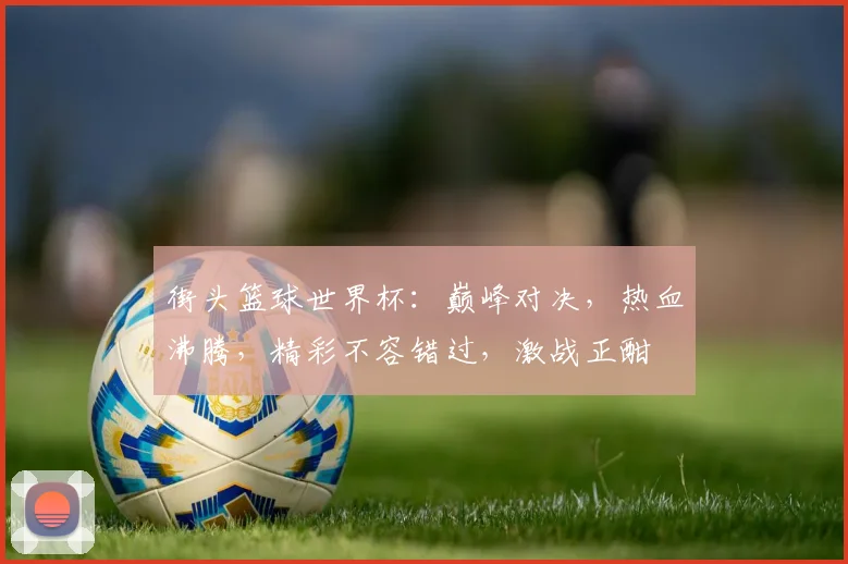 街头篮球世界杯：巅峰对决，热血沸腾，精彩不容错过，激战正酣