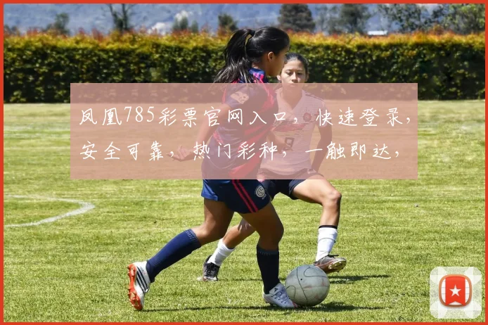 凤凰785彩票官网入口，快速登录，安全可靠，热门彩种，一触即达，尽享精彩