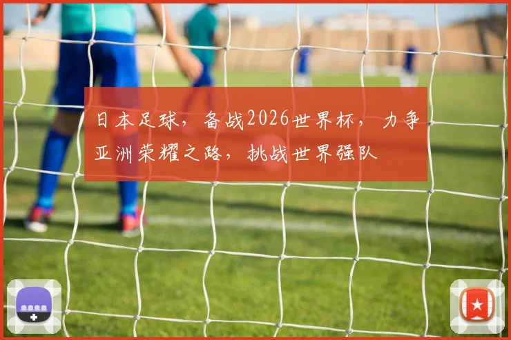 日本足球，备战2026世界杯，力争亚洲荣耀之路，挑战世界强队