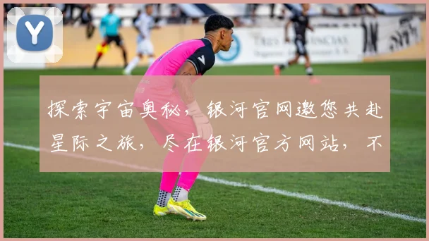 探索宇宙奥秘，银河官网邀您共赴星际之旅，尽在银河官方网站，不容错过
