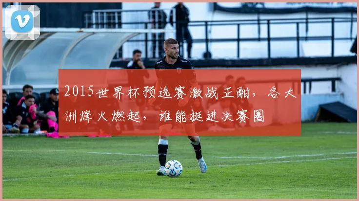 2015世界杯预选赛激战正酣，各大洲烽火燃起，谁能挺进决赛圈