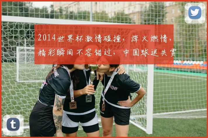 2014世界杯激情碰撞，烽火燃情，精彩瞬间不容错过，中国球迷共赏盛宴